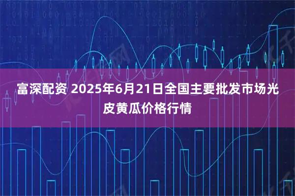 富深配资 2025年6月21日全国主要批发市场光皮黄瓜价格行情