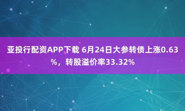 亚投行配资APP下载 6月24日大参转债上涨0.63%，转股溢价率33.32%