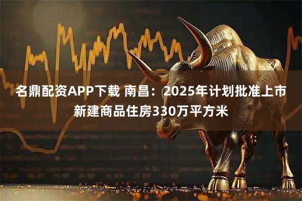名鼎配资APP下载 南昌：2025年计划批准上市新建商品住房330万平方米