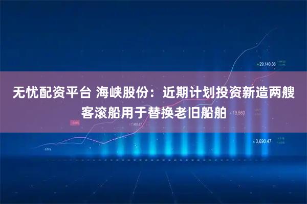 无忧配资平台 海峡股份：近期计划投资新造两艘客滚船用于替换老旧船舶