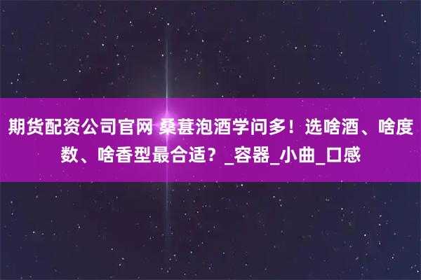 期货配资公司官网 桑葚泡酒学问多！选啥酒、啥度数、啥香型最合适？_容器_小曲_口感