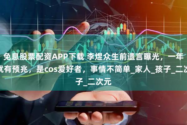 免息股票配资APP下载 李煜众生前遗言曝光，一年前就有预兆，是cos爱好者，事情不简单_家人_孩子_二次元