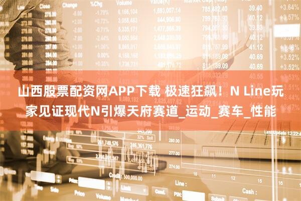 山西股票配资网APP下载 极速狂飙！N Line玩家见证现代N引爆天府赛道_运动_赛车_性能