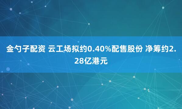 金勺子配资 云工场拟约0.40%配售股份 净筹约2.28亿港元