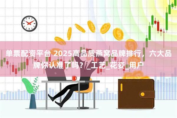 单票配资平台 2025高品质燕窝品牌排行，六大品牌你认准了吗？_工艺_花姿_用户