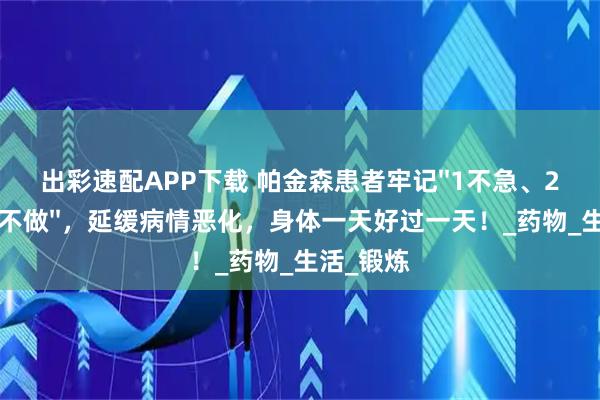 出彩速配APP下载 帕金森患者牢记''1不急、2不碰、3不做''，延缓病情恶化，身体一天好过一天！_药物_生活_锻炼
