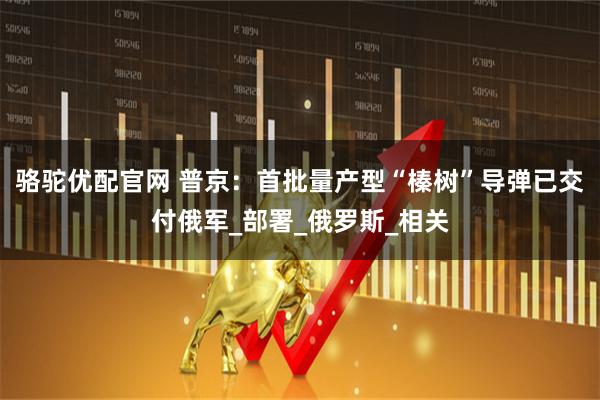 骆驼优配官网 普京：首批量产型“榛树”导弹已交付俄军_部署_俄罗斯_相关