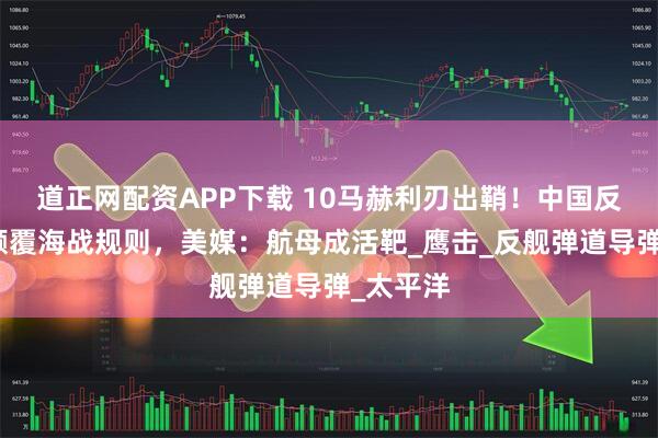 道正网配资APP下载 10马赫利刃出鞘！中国反舰导弹颠覆海战规则，美媒：航母成活靶_鹰击_反舰弹道导弹_太平洋