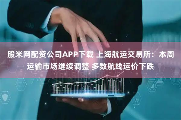 股米网配资公司APP下载 上海航运交易所：本周运输市场继续调整 多数航线运价下跌