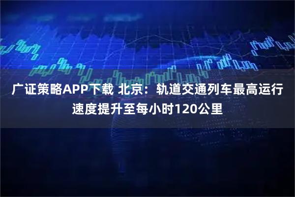 广证策略APP下载 北京：轨道交通列车最高运行速度提升至每小时120公里