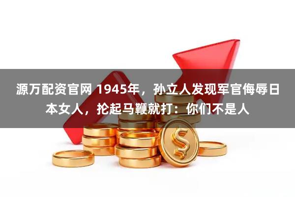 源万配资官网 1945年，孙立人发现军官侮辱日本女人，抡起马鞭就打：你们不是人