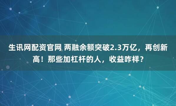 生讯网配资官网 两融余额突破2.3万亿，再创新高！那些加杠杆的人，收益咋样？