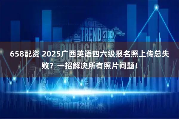 658配资 2025广西英语四六级报名照上传总失败？一招解决所有照片问题！