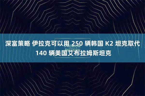 深富策略 伊拉克可以用 250 辆韩国 K2 坦克取代 140 辆美国艾布拉姆斯坦克
