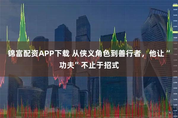 锦富配资APP下载 从侠义角色到善行者，他让“功夫”不止于招式
