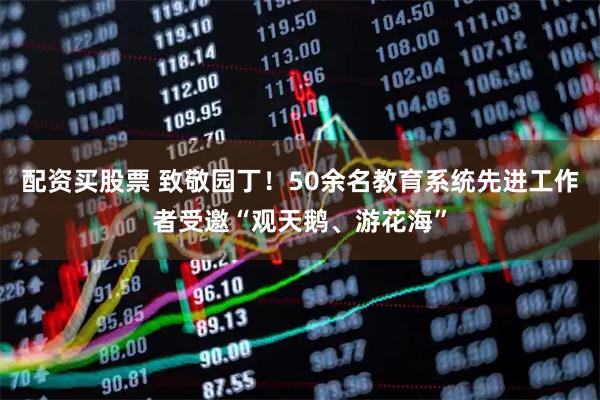 配资买股票 致敬园丁！50余名教育系统先进工作者受邀“观天鹅、游花海”