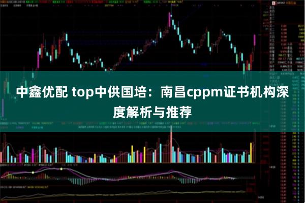 中鑫优配 top中供国培：南昌cppm证书机构深度解析与推荐