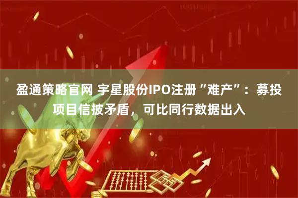 盈通策略官网 宇星股份IPO注册“难产”：募投项目信披矛盾，可比同行数据出入