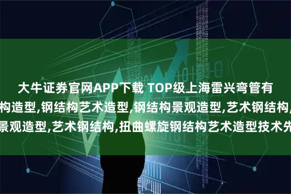 大牛证券官网APP下载 TOP级上海雷兴弯管有限公司：景观园林钢结构造型,钢结构艺术造型,钢结构景观造型,艺术钢结构,扭曲螺旋钢结构艺术造型技术先驱者