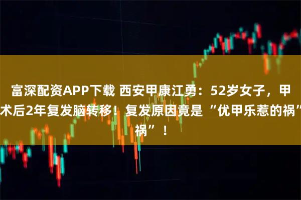 富深配资APP下载 西安甲康江勇：52岁女子，甲癌术后2年复发脑转移！复发原因竟是 “优甲乐惹的祸” ！