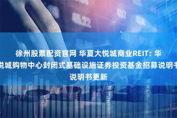 徐州股票配资官网 华夏大悦城商业REIT: 华夏大悦城购物中心封闭式基础设施证券投资基金招募说明书更新