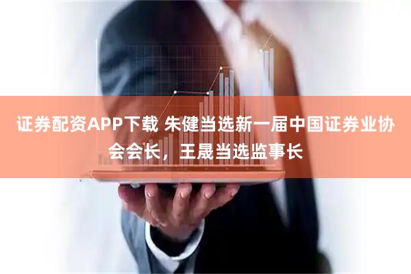 证券配资APP下载 朱健当选新一届中国证券业协会会长，王晟当选监事长
