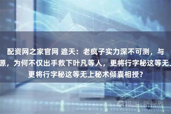 配资网之家官网 遮天：老疯子实力深不可测，与叶凡并无深厚渊源，为何不仅出手救下叶凡等人，更将行字秘这等无上秘术倾囊相授？