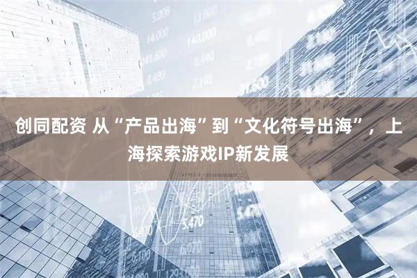 创同配资 从“产品出海”到“文化符号出海”,上海探索游戏IP新发展