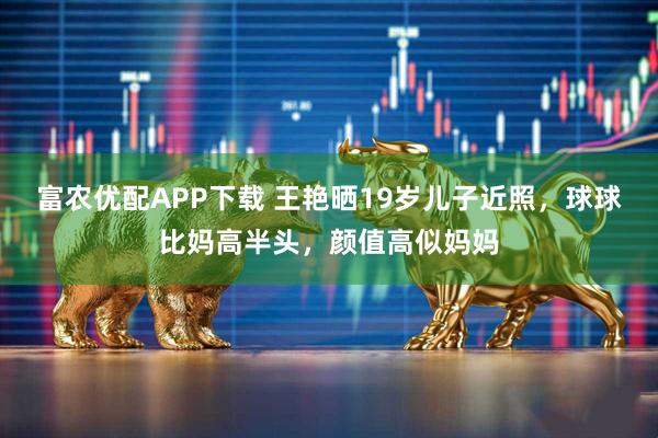 富农优配APP下载 王艳晒19岁儿子近照，球球比妈高半头，颜值高似妈妈