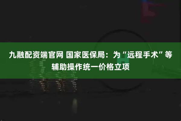 九融配资端官网 国家医保局：为“远程手术”等辅助操作统一价格立项