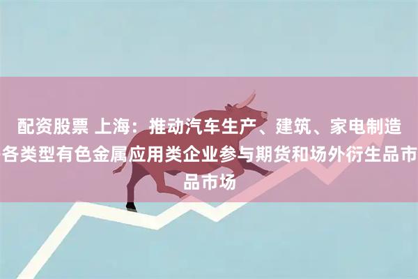 配资股票 上海：推动汽车生产、建筑、家电制造等各类型有色金属应用类企业参与期货和场外衍生品市场