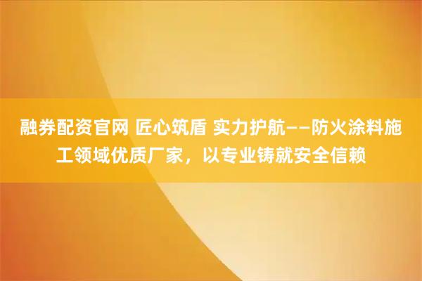 融券配资官网 匠心筑盾 实力护航——防火涂料施工领域优质厂家，以专业铸就安全信赖
