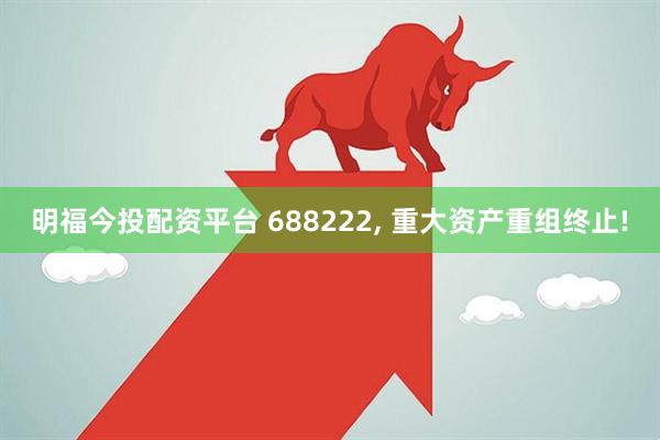 明福今投配资平台 688222, 重大资产重组终止!