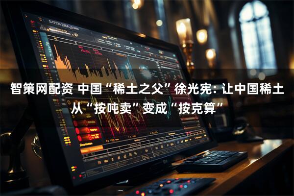 智策网配资 中国“稀土之父”徐光宪: 让中国稀土从“按吨卖”变成“按克算”