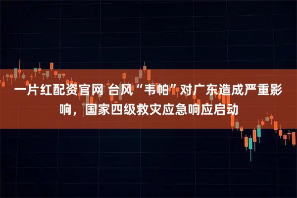 一片红配资官网 台风“韦帕”对广东造成严重影响，国家四级救灾应急响应启动