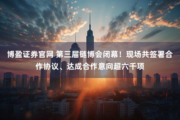 博盈证券官网 第三届链博会闭幕！现场共签署合作协议、达成合作意向超六千项