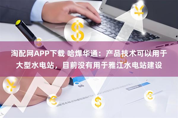 淘配网APP下载 哈焊华通：产品技术可以用于大型水电站，目前没有用于雅江水电站建设