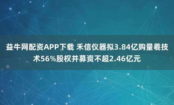 益牛网配资APP下载 禾信仪器拟3.84亿购量羲技术56%股权并募资不超2.46亿元