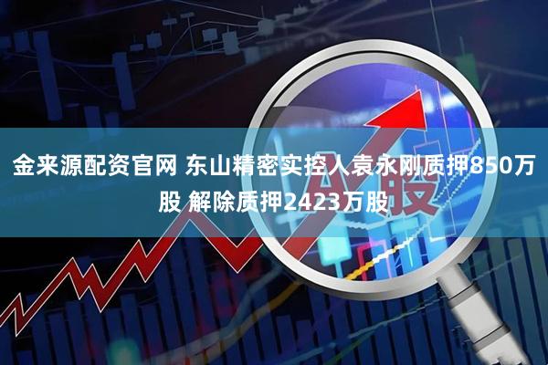 金来源配资官网 东山精密实控人袁永刚质押850万股 解除质押2423万股