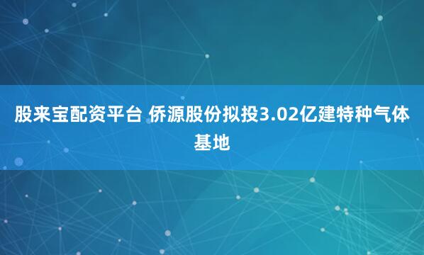 股来宝配资平台 侨源股份拟投3.02亿建特种气体基地