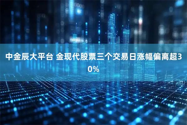 中金辰大平台 金现代股票三个交易日涨幅偏离超30%