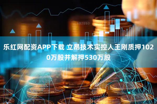 乐红网配资APP下载 立昂技术实控人王刚质押1020万股并解押530万股