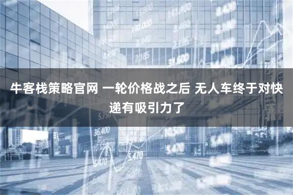 牛客栈策略官网 一轮价格战之后 无人车终于对快递有吸引力了