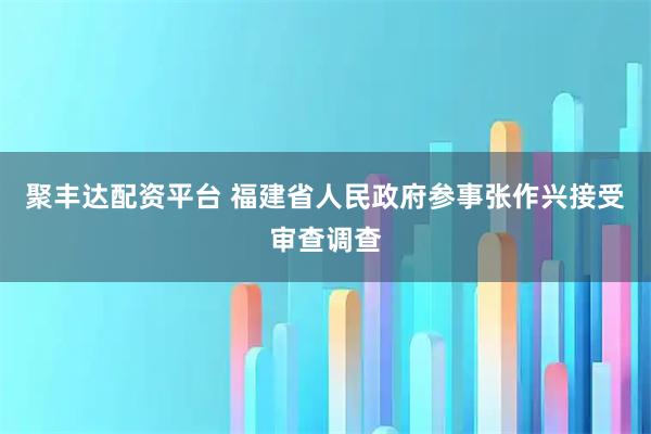聚丰达配资平台 福建省人民政府参事张作兴接受审查调查
