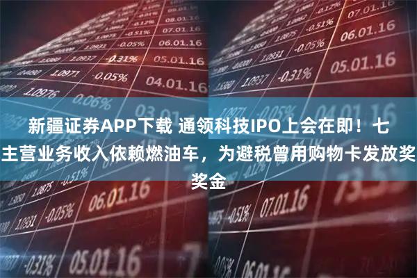 新疆证券APP下载 通领科技IPO上会在即！七成主营业务收入依赖燃油车，为避税曾用购物卡发放奖金