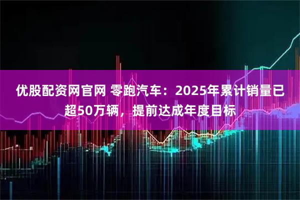 优股配资网官网 零跑汽车：2025年累计销量已超50万辆，提前达成年度目标
