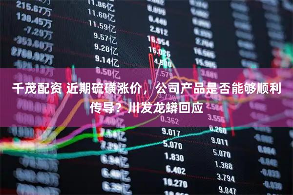 千茂配资 近期硫磺涨价，公司产品是否能够顺利传导？川发龙蟒回应