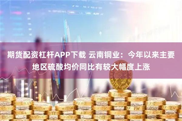 期货配资杠杆APP下载 云南铜业：今年以来主要地区硫酸均价同比有较大幅度上涨